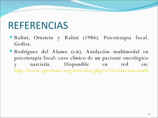 REFERENCIAS Balint, Ornstein y Balint (1986). Psicoterapia focal. Gedisa. Rodríguez del Alamo (s/a). Anidación multimodal en psicoterapia focal: caso clínico de un paciente oncológico y narcisita. Disponible en red en:  http://www.aperturas.org/articulos.php?a=Anidacion-multimodal-en-psicoterapia-focal-caso-clinico-de-un-paciente-oncologico-y-narcisista 
