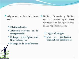 Algunas de las técnicas son: Olvido selectivo Atención selectiva en la interpretación Enfoque telescópico con fines defensivos Manejo de la transferencia  Balint, Ornstein y Balint se da cuenta que estas técnicas son las que  ejerce mayor influencia en:  Lograr el insight . Que se produzcan  terapéuticos perdurables. 
