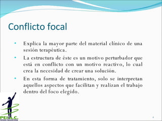 Conflicto focal Explica la mayor parte del material clínico de una sesión terapéutica.  La estructura de éste es un motivo perturbador que está en conflicto con un motivo reactivo, lo cual crea la necesidad de crear una solución. En esta forma de tratamiento,  solo se interpretan aquellos aspectos que facilitan y realizan el trabajo dentro del foco elegido. 