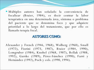 Múltiples autores han señalado la conveniencia de focalizar (Braier, 1984), es decir centrar la labor terapéutica en una determinada área, síntoma o problema del paciente que se denomina foco y que adquiere prioridad a lo largo del tratamiento, que por ello es llamado terapia focal. AUTORES COMO:  Alexander y French (1946, 1968), Wolberg (1968), Small (1972), Fiorini (1973, 1987), Braier (1984, 1990), Lemgruber (1984), Knobel (1968, 1987), Bellak (1988, 1992), Garske (1989), Pérez-Sánchez (1990), Farré y Hernández (1992), Poch y cols. (1990, 1994).  