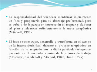 Es responsabilidad del terapeuta identificar inicialmente un foco y proponerlo para su abordaje preferencial, pero es trabajo de la pareja en interacción el aceptar y elaborar tal plan y alcanzar suficientemente la meta terapéutica (Mitchell, 1993).  El foco se construye, desarrolla y transforma en el campo de la intersubjetividad  durante el proceso terapéutico en función de lo aceptado por la díada particular terapeuta-paciente en el encuadre común de la alianza de trabajo (Stolorow, Brandchaft y Atwood, 1987; Dunn, 1995). 