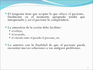 El terapeuta tiene que aceptar lo que ofrece el paciente,  finalmente en el momento apropiado tendrá que interpretarlo y así el paciente lo comprenderá. La atmosfera de la sesión debe facilitar:  el reflejo,  el recuerdo,  el vínculo entre el pasado el presente, etc.  Lo anterior con la finalidad de que el paciente pueda encontrar nuevas soluciones a sus antiguos problemas.   