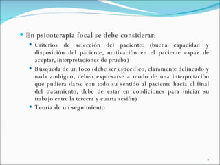 En psicoterapia focal se debe considerar:  Criterios de selección del paciente: (buena capacidad y disposición del paciente, motivación en el paciente capaz de aceptar, interpretaciones de prueba) Búsqueda de un foco (debe ser especifico, claramente delineado y nada ambiguo, deben expresarse a modo de una interpretación que pudiera darse con todo su sentido al paciente hacia el final del tratamiento, debe de estar en condiciones para iniciar su trabajo entre la tercera y cuarta sesión) Teoría de un seguimiento 