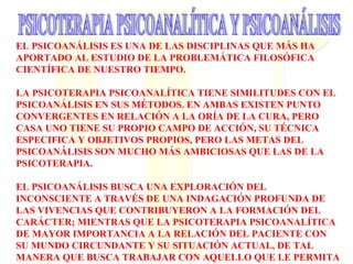 EL PSICOANÁLISIS ES UNA DE LAS DISCIPLINAS QUE MÁS HA
APORTADO AL ESTUDIO DE LA PROBLEMÁTICA FILOSÓFICA
CIENTÍFICA DE NUESTRO TIEMPO.
LA PSICOTERAPIA PSICOANALÍTICA TIENE SIMILITUDES CON EL
PSICOANÁLISIS EN SUS MÉTODOS. EN AMBAS EXISTEN PUNTO
CONVERGENTES EN RELACIÓN A LA ORÍA DE LA CURA, PERO
CASA UNO TIENE SU PROPIO CAMPO DE ACCIÓN, SU TÉCNICA
ESPECIFICA Y OBJETIVOS PROPIOS, PERO LAS METAS DEL
PSICOANÁLISIS SON MUCHO MÁS AMBICIOSAS QUE LAS DE LA
PSICOTERAPIA.
EL PSICOANÁLISIS BUSCA UNA EXPLORACIÓN DEL
INCONSCIENTE A TRAVÉS DE UNA INDAGACIÓN PROFUNDA DE
LAS VIVENCIAS QUE CONTRIBUYERON A LA FORMACIÓN DEL
CARÁCTER; MIENTRAS QUE LA PSICOTERAPIA PSICOANALÍTICA
DE MAYOR IMPORTANCIA A LA RELACIÓN DEL PACIENTE CON
SU MUNDO CIRCUNDANTE Y SU SITUACIÓN ACTUAL, DE TAL
MANERA QUE BUSCA TRABAJAR CON AQUELLO QUE LE PERMITA
 
