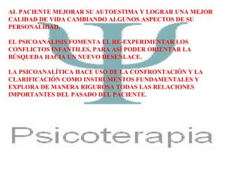 AL PACIENTE MEJORAR SU AUTOESTIMA Y LOGRAR UNA MEJOR
CALIDAD DE VIDA CAMBIANDO ALGUNOS ASPECTOS DE SU
PERSONALIDAD.
EL PSICOANÁLISIS FOMENTA EL RE-EXPERIMENTAR LOS
CONFLICTOS INFANTILES, PARA ASÍ PODER ORIENTAR LA
BÚSQUEDA HACIA UN NUEVO DESENLACE.
LA PSICOANALÍTICA HACE USO DE LA CONFRONTACIÓN Y LA
CLARIFICACIÓN COMO INSTRUMENTOS FUNDAMENTALES Y
EXPLORA DE MANERA RIGUROSA TODAS LAS RELACIONES
IMPORTANTES DEL PASADO DEL PACIENTE.
 