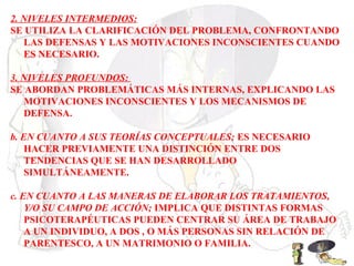 2. NIVELES INTERMEDIOS:
SE UTILIZA LA CLARIFICACIÓN DEL PROBLEMA, CONFRONTANDO
LAS DEFENSAS Y LAS MOTIVACIONES INCONSCIENTES CUANDO
ES NECESARIO.
3. NIVELES PROFUNDOS:
SE ABORDAN PROBLEMÁTICAS MÁS INTERNAS, EXPLICANDO LAS
MOTIVACIONES INCONSCIENTES Y LOS MECANISMOS DE
DEFENSA.
b. EN CUANTO A SUS TEORÍAS CONCEPTUALES; ES NECESARIO
HACER PREVIAMENTE UNA DISTINCIÓN ENTRE DOS
TENDENCIAS QUE SE HAN DESARROLLADO
SIMULTÁNEAMENTE.
c. EN CUANTO A LAS MANERAS DE ELABORAR LOS TRATAMIENTOS,
Y/O SU CAMPO DE ACCIÓN; IMPLICA QUE DISTINTAS FORMAS
PSICOTERAPÉUTICAS PUEDEN CENTRAR SU ÁREA DE TRABAJO
A UN INDIVIDUO, A DOS , O MÁS PERSONAS SIN RELACIÓN DE
PARENTESCO, A UN MATRIMONIO O FAMILIA.
 