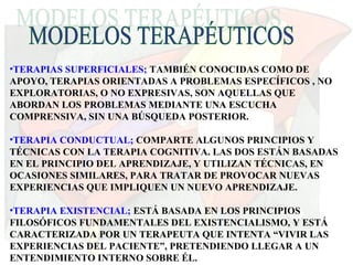 •TERAPIAS SUPERFICIALES; TAMBIÉN CONOCIDAS COMO DE
APOYO, TERAPIAS ORIENTADAS A PROBLEMAS ESPECÍFICOS , NO
EXPLORATORIAS, O NO EXPRESIVAS, SON AQUELLAS QUE
ABORDAN LOS PROBLEMAS MEDIANTE UNA ESCUCHA
COMPRENSIVA, SIN UNA BÚSQUEDA POSTERIOR.
•TERAPIA CONDUCTUAL; COMPARTE ALGUNOS PRINCIPIOS Y
TÉCNICAS CON LA TERAPIA COGNITIVA. LAS DOS ESTÁN BASADAS
EN EL PRINCIPIO DEL APRENDIZAJE, Y UTILIZAN TÉCNICAS, EN
OCASIONES SIMILARES, PARA TRATAR DE PROVOCAR NUEVAS
EXPERIENCIAS QUE IMPLIQUEN UN NUEVO APRENDIZAJE.
•TERAPIA EXISTENCIAL; ESTÁ BASADA EN LOS PRINCIPIOS
FILOSÓFICOS FUNDAMENTALES DEL EXISTENCIALISMO, Y ESTÁ
CARACTERIZADA POR UN TERAPEUTA QUE INTENTA “VIVIR LAS
EXPERIENCIAS DEL PACIENTE”, PRETENDIENDO LLEGAR A UN
ENTENDIMIENTO INTERNO SOBRE ÉL.
 