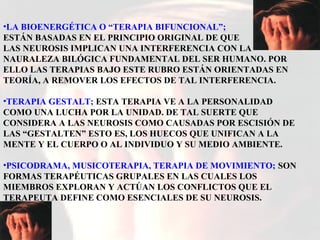 •LA BIOENERGÉTICA O “TERAPIA BIFUNCIONAL”;
ESTÁN BASADAS EN EL PRINCIPIO ORIGINAL DE QUE
LAS NEUROSIS IMPLICAN UNA INTERFERENCIA CON LA
NAURALEZA BILÓGICA FUNDAMENTAL DEL SER HUMANO. POR
ELLO LAS TERAPIAS BAJO ESTE RUBRO ESTÁN ORIENTADAS EN
TEORÍA, A REMOVER LOS EFECTOS DE TAL INTERFERENCIA.
•TERAPIA GESTALT; ESTA TERAPIA VE A LA PERSONALIDAD
COMO UNA LUCHA POR LA UNIDAD. DE TAL SUERTE QUE
CONSIDERA A LAS NEUROSIS COMO CAUSADAS POR ESCISIÓN DE
LAS “GESTALTEN” ESTO ES, LOS HUECOS QUE UNIFICAN A LA
MENTE Y EL CUERPO O AL INDIVIDUO Y SU MEDIO AMBIENTE.
•PSICODRAMA, MUSICOTERAPIA, TERAPIA DE MOVIMIENTO; SON
FORMAS TERAPÉUTICAS GRUPALES EN LAS CUALES LOS
MIEMBROS EXPLORAN Y ACTÚAN LOS CONFLICTOS QUE EL
TERAPEUTA DEFINE COMO ESENCIALES DE SU NEUROSIS.
 