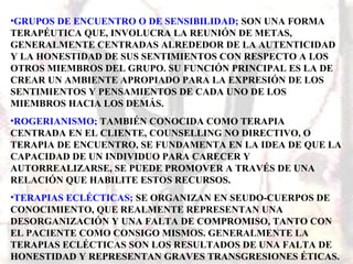 •GRUPOS DE ENCUENTRO O DE SENSIBILIDAD; SON UNA FORMA
TERAPÉUTICA QUE, INVOLUCRA LA REUNIÓN DE METAS,
GENERALMENTE CENTRADAS ALREDEDOR DE LA AUTENTICIDAD
Y LA HONESTIDAD DE SUS SENTIMIENTOS CON RESPECTO A LOS
OTROS MIEMBROS DEL GRUPO. SU FUNCIÓN PRINCIPAL ES LA DE
CREAR UN AMBIENTE APROPIADO PARA LA EXPRESIÓN DE LOS
SENTIMIENTOS Y PENSAMIENTOS DE CADA UNO DE LOS
MIEMBROS HACIA LOS DEMÁS.
•ROGERIANISMO; TAMBIÉN CONOCIDA COMO TERAPIA
CENTRADA EN EL CLIENTE, COUNSELLING NO DIRECTIVO, O
TERAPIA DE ENCUENTRO, SE FUNDAMENTA EN LA IDEA DE QUE LA
CAPACIDAD DE UN INDIVIDUO PARA CARECER Y
AUTORREALIZARSE, SE PUEDE PROMOVER A TRAVÉS DE UNA
RELACIÓN QUE HABILITE ESTOS RECURSOS.
•TERAPIAS ECLÉCTICAS; SE ORGANIZAN EN SEUDO-CUERPOS DE
CONOCIMIENTO, QUE REALMENTE REPRESENTAN UNA
DESORGANIZACIÓN Y UNA FALTA DE COMPROMISO, TANTO CON
EL PACIENTE COMO CONSIGO MISMOS. GENERALMENTE LA
TERAPIAS ECLÉCTICAS SON LOS RESULTADOS DE UNA FALTA DE
HONESTIDAD Y REPRESENTAN GRAVES TRANSGRESIONES ÉTICAS.
 