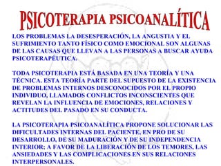 LOS PROBLEMAS LA DESESPERACIÓN, LA ANGUSTIA Y EL
SUFRIMIENTO TANTO FÍSICO COMO EMOCIONAL SON ALGUNAS
DE LAS CAUSAS QUE LLEVAN A LAS PERSONAS A BUSCAR AYUDA
PSICOTERAPÉUTICA.
TODA PSICOTERAPIA ESTÁ BASADA EN UNA TEORÍA Y UNA
TÉCNICA. ESTA TEORÍA PARTE DEL SUPUESTO DE LA EXISTENCIA
DE PROBLEMAS INTERNOS DESCONOCIDOS POR EL PROPIO
INDIVIDUO, LLAMADOS CONFLICTOS INCONSCIENTES QUE
REVELAN LA INFLUENCIA DE EMOCIONES, RELACIONES Y
ACTITUDES DEL PASADO EN SU CONDUCTA.
LA PSICOTERAPIA PSICOANALÍTICA PROPONE SOLUCIONAR LAS
DIFICULTADES INTERNAS DEL PACIENTE, EN PRO DE SU
DESARROLLO, DE SU MADURACIÓN Y DE SU INDEPENDENCIA
INTERIOR; A FAVOR DE LA LIBERACIÓN DE LOS TEMORES, LAS
ANSIEDADES Y LAS COMPLICACIONES EN SUS RELACIONES
INTERPERSONALES.
 