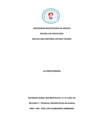 UNIVERSIDAD BICENTENARIA DE ARAGUA
ESCUELA DE PSICOLOGÍA
NÚCLEO SAN CRISTÓBAL-ESTADO TÁCHIRA
LA PSICOTERAPIA
BUITRAGO DURAN, IRIS MARYOLETH. C.I V-14.265.150
SECCIÓN T1. TÉCNICAS TERAPÉUTICAS APLICADAS
PROF. PSIC. JOSE LUIS COLMENARES ZAMBRANO
 