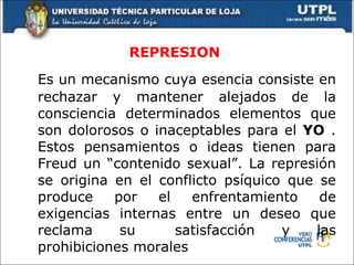 REPRESION Es un mecanismo cuya esencia consiste en rechazar y mantener alejados de la consciencia determinados elementos que son dolorosos o inaceptables para el  YO  . Estos pensamientos o ideas tienen para Freud un “contenido sexual”. La represión se origina en el conflicto psíquico que se produce por el enfrentamiento de exigencias internas entre un deseo que reclama su  satisfacción y las prohibiciones morales 