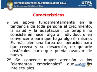 Características 1º  Se apoya fundamentalmente en la tendencia de toda persona al crecimiento, la salud y la adaptación. La terapia no consiste en hacer algo al individuo, o en convencerle para que haga algo él mismo. Es más bien una tarea de liberación para que crezca y se desarrolle, de quitarle obstáculos para que pueda avanzar de nuevo.  2º Se concede mayor atención a los "elementos emocionales" que a los intelectuales.  