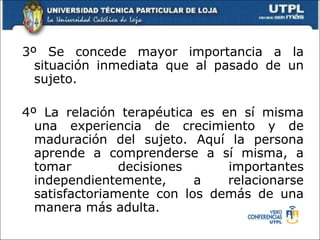 3º Se concede mayor importancia a la situación inmediata que al pasado de un sujeto.  4º La relación terapéutica es en sí misma una experiencia de crecimiento y de maduración del sujeto. Aquí la persona aprende a comprenderse a sí misma, a tomar decisiones importantes independientemente, a relacionarse satisfactoriamente con los demás de una manera más adulta. 