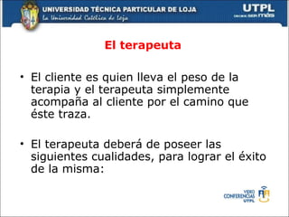 El terapeuta  El cliente es quien lleva el peso de la terapia y el terapeuta simplemente acompaña al cliente por el camino que éste traza. El terapeuta deberá de poseer las siguientes cualidades, para lograr el éxito de la misma: 