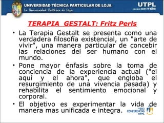 TERAPIA  GESTALT: Fritz Perls La Terapia Gestalt se presenta como una verdadera filosofía existencial, un "arte de vivir", una manera particular de concebir las relaciones del ser humano con el mundo. Pone mayor énfasis sobre la toma de conciencia de la experiencia actual ("el aquí y el ahora", que engloba el resurgimiento de una vivencia pasada) y rehabilita el sentimiento emocional y corporal. El objetivo es experimentar la vida de manera mas unificada e integra. 