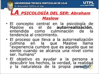 LA  PSICOLOGÍA DEL SER: Abraham Maslow El concepto central en la psicología de Maslow es el de  autorrealización , entendida como culminación de la tendencia al crecimiento. El proceso que lleva a la autorrealización culmina en la que Maslow llama “experiencia cumbre que es aquello que se siente cuando se alcanza una nivel como ser. humano” El objetivo es ayudar a la persona a descubrir los hechos, la verdad, la realidad y la naturaleza de la propia persona.  