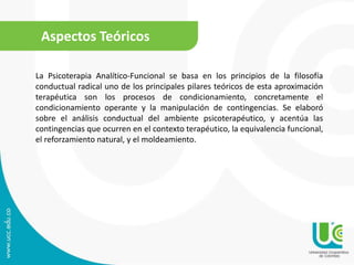 Aspectos Teóricos 
La Psicoterapia Analítico-Funcional se basa en los principios de la filosofía 
conductual radical uno de los principales pilares teóricos de esta aproximación 
terapéutica son los procesos de condicionamiento, concretamente el 
condicionamiento operante y la manipulación de contingencias. Se elaboró 
sobre el análisis conductual del ambiente psicoterapéutico, y acentúa las 
contingencias que ocurren en el contexto terapéutico, la equivalencia funcional, 
el reforzamiento natural, y el moldeamiento. 
 