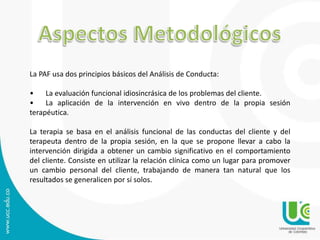 La PAF usa dos principios básicos del Análisis de Conducta: 
• La evaluación funcional idiosincrásica de los problemas del cliente. 
• La aplicación de la intervención en vivo dentro de la propia sesión 
terapéutica. 
La terapia se basa en el análisis funcional de las conductas del cliente y del 
terapeuta dentro de la propia sesión, en la que se propone llevar a cabo la 
intervención dirigida a obtener un cambio significativo en el comportamiento 
del cliente. Consiste en utilizar la relación clínica como un lugar para promover 
un cambio personal del cliente, trabajando de manera tan natural que los 
resultados se generalicen por sí solos. 
 