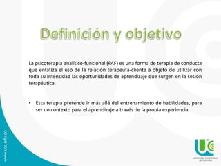 La psicoterapia analítico-funcional (PAF) es una forma de terapia de conducta 
que enfatiza el uso de la relación terapeuta-cliente a objeto de utilizar con 
toda su intensidad las oportunidades de aprendizaje que surgen en la sesión 
terapéutica. 
• Esta terapia pretende ir más allá del entrenamiento de habilidades, para 
ser un contexto para el aprendizaje a través de la propia experiencia 
 