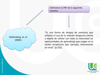Kohlenberg, et. al
(2005)
Definieron la PAF de la siguiente
manera:
“Es una forma de terapia de conducta que
enfatiza el uso de la relación terapeuta-cliente
a objeto de utilizar con toda su intensidad las
oportunidades de aprendizaje que surgen en la
sesión terapéutica (por ejemplo, intervención
en vivo)”. (p.352).
 