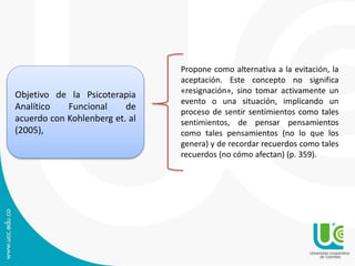 Objetivo de la Psicoterapia
Analítico Funcional de
acuerdo con Kohlenberg et. al
(2005),
Propone como alternativa a la evitación, la
aceptación. Este concepto no significa
«resignación», sino tomar activamente un
evento o una situación, implicando un
proceso de sentir sentimientos como tales
sentimientos, de pensar pensamientos
como tales pensamientos (no lo que los
genera) y de recordar recuerdos como tales
recuerdos (no cómo afectan) (p. 359).
 