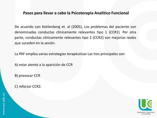 Pasos para llevar a cabo la Psicoterapia Analítico Funcional
De acuerdo con Kohlenberg et. al (2005), Los problemas del paciente son
denominadas conductas clínicamente relevantes tipo 1 (CCR1). Por otra
parte, conductas clínicamente relevantes tipo 2 (CCR2) son mejorías reales
que suceden en la sesión.
La PAF emplea varias estrategias terapéuticas Las tres principales son:
A) estar atento a la aparición de CCR
B) provocar CCR
C) reforzar CCR2.
 