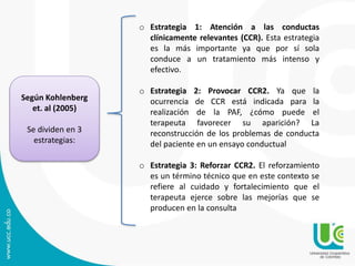 Según Kohlenberg
et. al (2005)
Se dividen en 3
estrategias:
o Estrategia 1: Atención a las conductas
clínicamente relevantes (CCR). Esta estrategia
es la más importante ya que por sí sola
conduce a un tratamiento más intenso y
efectivo.
o Estrategia 2: Provocar CCR2. Ya que la
ocurrencia de CCR está indicada para la
realización de la PAF, ¿cómo puede el
terapeuta favorecer su aparición? La
reconstrucción de los problemas de conducta
del paciente en un ensayo conductual
o Estrategia 3: Reforzar CCR2. El reforzamiento
es un término técnico que en este contexto se
refiere al cuidado y fortalecimiento que el
terapeuta ejerce sobre las mejorías que se
producen en la consulta
 