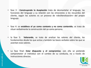 • fase 3 : Construyendo la Aceptación trata de desmantelar el lenguaje, las
funciones del lenguaje y su relación con las emociones o los recuerdos del
cliente, según los autores es un proceso de «desliteralización» del propio
lenguaje.
• fase 4: se establece el yo como contexto y no como contenido; se trata de
situar verbalmente la construcción del yo como persona.
• la fase 5: Valorando, se trata de analizar los valores del cliente, los
fundamentos desde los que actúa y también las bases verbales sobre las que se
asientan esos valores.
• La fase final: Estar dispuesto y el compromiso; con ella se pretende
comprometer al individuo con el cambio de su conducta, no a través de
instrucciones directas.
 