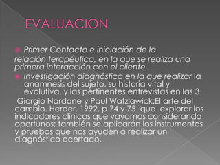   Primer Contacto e iniciación de la
relación terapéutica, en la que se realiza una
primera interacción con el cliente
 Investigación diagnóstica en la que realizar la
   anamnesis del sujeto, su historia vital y
   evolutiva, y las pertinentes entrevistas en las 3
 Giorgio Nardone y Paul Watzlawick:El arte del
cambio. Herder. 1992, p 74 y 75 que explorar los
indicadores clínicos que vayamos considerando
oportunos; también se aplicarán los instrumentos
y pruebas que nos ayuden a realizar un
diagnóstico acertado.
 