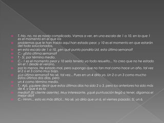    T.-No, no, no es nada complicado. Vamos a ver, en una escala de 1 a 10, en la que 1
    es el momento en el que los
   problemas que le han traído aquí han estado peor, y 10 es el momento en que estarán
    del todo solucionados,
   en esta escala de 1 a 10, ¿en qué punto pondría Ud. esta última semana?
   C.- ¿Esta última semana?
   T.- Sí, por término medio.
   C.- 1 es el momento peor y 10 sería tenerlo ya todo resuelto... Yo creo que no he estado
    en el 1 desde el verano,
   por lo menos. He estado mal, pero supongo que no tan mal como hace un año, tal vez
    el 2 o el 3 como muy bajo.
   ¿La última semana? No sé, tal vez... Pues en un 4 diría yo. Un 2 o un 3 como mucho
    estos últimos dos días, pero
   un 4 como término medio.
   T.- Ajá, ¿quiere decir que estos últimos días ha sido 2 o 3, pero los anteriores ha sido más
    de 4, y que 4 es la
   media? (El cliente asiente). Muy interesante. ¿qué puntuación llegó a tener, digamos el
    mejor día?
   C.- Hmm... esto es más difícil... No sé, yo diría que un 6, el viernes pasado. Sí, un 6.
 