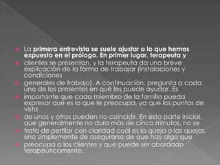    La primera entrevista se suele ajustar a lo que hemos
    expuesto en el prólogo. En primer lugar, terapeuta y
   clientes se presentan, y la terapeuta da una breve
    explicación de la forma de trabajar (instalaciones y
    condiciones
   generales de trabajo). A continuación, pregunta a cada
    uno de los presentes en qué les puede ayudar. Es
   importante que cada miembro de la familia pueda
    expresar qué es lo que le preocupa, ya que los puntos de
    vista
   de unos y otros pueden no coincidir. En esta parte inicial,
    que generalmente no dura más de cinco minutos, no se
   trata de perfilar con claridad cuál es la queja o las quejas,
    sino simplemente de asegurarse de que hay algo que
   preocupa a los clientes y que puede ser abordado
    terapéuticamente.
 