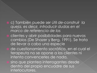  c) También puede ser útil de-construír la
  queja, es decir, introducir dudas en el
  marco de referencia de los
 clientes y abrir posibilidades para nuevos
  cambios (De Shazer y Berg, 1991). Se trata
  de llevar a cabo una especie
 de cuestionamiento socrático, en el cual el
  terapeuta no se opone a los clientes ni
  intenta convencerles de nada,
 sino que plantea interrogantes desde
  dentro del propio encuadre de sus
  interlocutores.
 