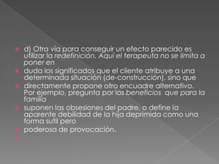    d) Otra vía para conseguir un efecto parecido es
    utilizar la redefinición. Aquí el terapeuta no se limita a
    poner en
   duda los significados que el cliente atribuye a una
    determinada situación (de-construcción), sino que
   directamente propone otro encuadre alternativo.
    Por ejemplo, pregunta por los beneficios que para la
    familia
   suponen las obsesiones del padre, o define la
    aparente debilidad de la hija deprimida como una
    forma sutil pero
   poderosa de provocación.

 