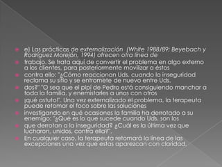    e) Las prácticas de externalización (White 1988/89; Beyebach y
    Rodríguez Morejón, 1994) ofrecen otra línea de
   trabajo. Se trata aquí de convertir el problema en algo externo
    a los clientes, para posteriormente movilizar a éstos
   contra ello: "¿Cómo reaccionan Uds. cuando la inseguridad
    reclama su sitio y se entromete de nuevo entre Uds.
   dos?" "O sea que el pipí de Pedro está consiguiendo manchar a
    toda la familia, y enemistarles a unos con otros
   ¡qué astuto!". Una vez externalizado el problema, la terapeuta
    puede retomar el foco sobre las soluciones
   investigando en qué ocasiones la familia ha derrotado a su
    enemigo: "¿Qué es lo que sucede cuando Uds. son los
   que derrotan a la inseguridad? ¿Cuál es la última vez que
    lucharon, unidos, contra ella?".
   En cualquier caso, la terapeuta retomará la línea de las
    excepciones una vez que estas aparezcan con claridad.
 