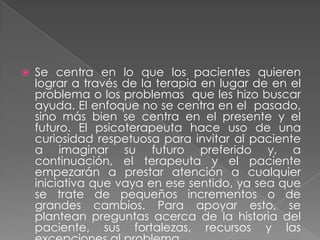    Se centra en lo que los pacientes quieren
    lograr a través de la terapia en lugar de en el
    problema o los problemas que les hizo buscar
    ayuda. El enfoque no se centra en el pasado,
    sino más bien se centra en el presente y el
    futuro. El psicoterapeuta hace uso de una
    curiosidad respetuosa para invitar al paciente
    a imaginar su futuro preferido y, a
    continuación, el terapeuta y el paciente
    empezarán a prestar atención a cualquier
    iniciativa que vaya en ese sentido, ya sea que
    se trate de pequeños incrementos o de
    grandes cambios. Para apoyar esto, se
    plantean preguntas acerca de la historia del
    paciente, sus fortalezas, recursos y las
 