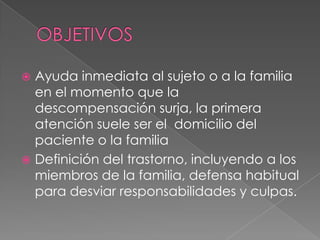  Ayuda inmediata al sujeto o a la familia
  en el momento que la
  descompensación surja, la primera
  atención suele ser el domicilio del
  paciente o la familia
 Definición del trastorno, incluyendo a los
  miembros de la familia, defensa habitual
  para desviar responsabilidades y culpas.
 