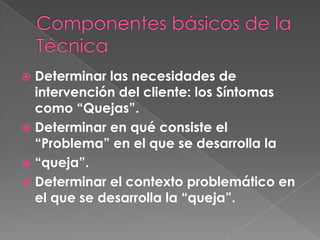  Determinar las necesidades de
  intervención del cliente: los Síntomas
  como “Quejas”.
 Determinar en qué consiste el
  “Problema” en el que se desarrolla la
 “queja”.
 Determinar el contexto problemático en
  el que se desarrolla la “queja”.
 
