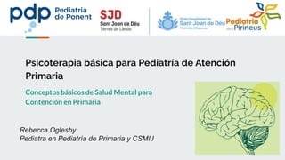 Psicoterapia básica para Pediatría de Atención
Primaria
Conceptos básicos de Salud Mental para
Contención en Primaria
Rebecca Oglesby
Pediatra en Pediatría de Primaria y CSMIJ
 