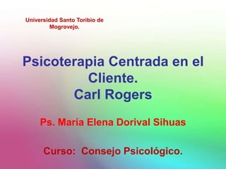 Universidad Santo Toribio de
         Mogrovejo.




Psicoterapia Centrada en el
         Cliente.
       Carl Rogers
     Ps. María Elena Dorival Sihuas

      Curso: Consejo Psicológico.
 