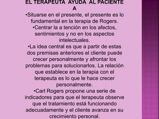 EL TERAPEUTA AYUDA AL PACIENTE
A
•Situarse en el presente, el presente es lo
fundamental en la terapia de Rogers.
•Centrar la a tención en los afectos,
sentimientos y no en los aspectos
intelectuales.
•La idea central es que a partir de estas
dos premisas anteriores el cliente puede
crecer personalmente y afrontar los
problemas para solucionarlos. La relación
que establece en la terapia con el
terapeuta es lo que le hace crecer
personalmente.
•Carl Rogers propone una serie de
indicadores para que el terapeuta observe
que el tratamiento está funcionando
adecuadamente y el cliente avanza en su
crecimiento personal.
 