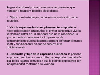 Rogers describe el proceso que viven las personas que
ingresan a terapia y describe siete etapas.
1. Fijeza: es el estado que comúnmente es descrito como
neurótico.
2. Vivir la experiencia de ser plenamente aceptado: al
inicio de la relación terapéutica, el primer cambio que vive la
persona es entrar en un ambiente que no le condiciona, lo
que convierte en innecesarios los patrones de
comportamiento que ha desarrollado para enfrentar al mundo
hostil y condicionante en que se desenvuelve
cotidianamente.
3. Desarrollo y flujo de la expresión simbólica: la persona
en proceso comienza a desarrollar una expresión verbal más
allá de los lugares comunes y que le permita expresarse con
más propiedad conforme a su vivencia.
 