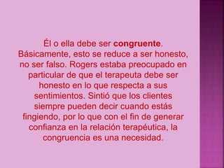 Él o ella debe ser congruente.
Básicamente, esto se reduce a ser honesto,
no ser falso. Rogers estaba preocupado en
particular de que el terapeuta debe ser
honesto en lo que respecta a sus
sentimientos. Sintió que los clientes
siempre pueden decir cuando estás
fingiendo, por lo que con el fin de generar
confianza en la relación terapéutica, la
congruencia es una necesidad.
 