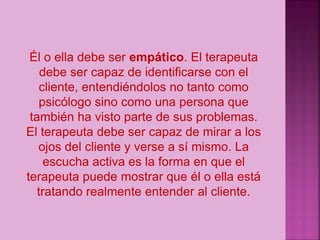 Él o ella debe ser empático. El terapeuta
debe ser capaz de identificarse con el
cliente, entendiéndolos no tanto como
psicólogo sino como una persona que
también ha visto parte de sus problemas.
El terapeuta debe ser capaz de mirar a los
ojos del cliente y verse a sí mismo. La
escucha activa es la forma en que el
terapeuta puede mostrar que él o ella está
tratando realmente entender al cliente.
 