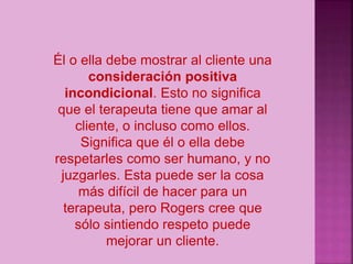 Él o ella debe mostrar al cliente una
consideración positiva
incondicional. Esto no significa
que el terapeuta tiene que amar al
cliente, o incluso como ellos.
Significa que él o ella debe
respetarles como ser humano, y no
juzgarles. Esta puede ser la cosa
más difícil de hacer para un
terapeuta, pero Rogers cree que
sólo sintiendo respeto puede
mejorar un cliente.
 
