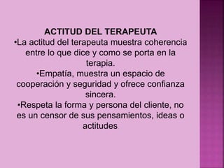 ACTITUD DEL TERAPEUTA
•La actitud del terapeuta muestra coherencia
entre lo que dice y como se porta en la
terapia.
•Empatía, muestra un espacio de
cooperación y seguridad y ofrece confianza
sincera.
•Respeta la forma y persona del cliente, no
es un censor de sus pensamientos, ideas o
actitudes.
 
