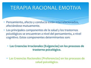 TERAPIA RACIONAL EMOTIVA
Pensamiento, afecto y conducta están interrelacionados,
afectándose mutuamente.
Los principales componentes de la salud y los trastornos
psicológicos se encuentran a nivel del pensamiento, a nivel
cognitivo. Estos componentes determinantes son:

Las Creencias Irracionales (Exigencias) en los procesos de
trastorno psicológico.
Las Creencias Racionales (Preferencias) en los procesos de
salud psicológica.

 