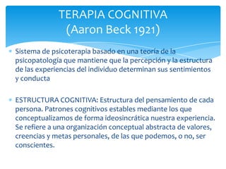 TERAPIA COGNITIVA
(Aaron Beck 1921)
Sistema de psicoterapia basado en una teoría de la
psicopatología que mantiene que la percepción y la estructura
de las experiencias del individuo determinan sus sentimientos
y conducta
ESTRUCTURA COGNITIVA: Estructura del pensamiento de cada
persona. Patrones cognitivos estables mediante los que
conceptualizamos de forma ideosincrática nuestra experiencia.
Se refiere a una organización conceptual abstracta de valores,
creencias y metas personales, de las que podemos, o no, ser
conscientes.

 