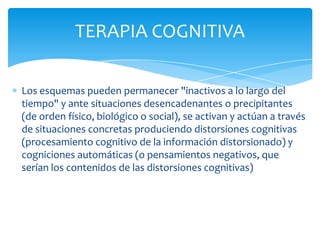 TERAPIA COGNITIVA
Los esquemas pueden permanecer "inactivos a lo largo del
tiempo" y ante situaciones desencadenantes o precipitantes
(de orden físico, biológico o social), se activan y actúan a través
de situaciones concretas produciendo distorsiones cognitivas
(procesamiento cognitivo de la información distorsionado) y
cogniciones automáticas (o pensamientos negativos, que
serían los contenidos de las distorsiones cognitivas)

 