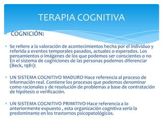 TERAPIA COGNITIVA
COGNICIÓN:
Se refiere a la valoración de acontecimientos hecha por el individuo y
referida a eventos temporales pasados, actuales o esperados. Los
pensamientos o imágenes de los que podemos ser conscientes o no
En el sistema de cogniciones de las personas podemos diferenciar
(Beck, 1981):
UN SISTEMA COGNITIVO MADURO-Hace referencia al proceso de
información real. Contiene los procesos que podemos denominar
como racionales y de resolución de problemas a base de contratación
de hipótesis o verificación.
UN SISTEMA COGNITIVO PRIMITIVO-Hace referencia a lo
anteriormente expuesto , esta organización cognitiva sería la
predominante en los trastornos psicopatológicos.

 